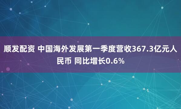 顺发配资 中国海外发展第一季度营收367.3亿元人民币 同比增长0.6%