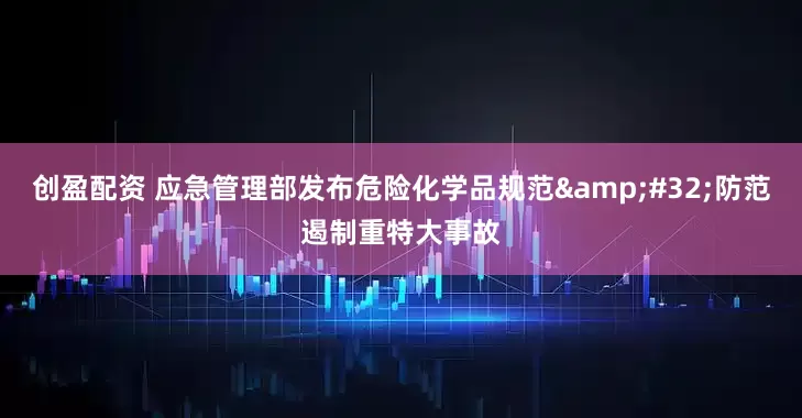 创盈配资 应急管理部发布危险化学品规范&#32;防范遏制重特大事故