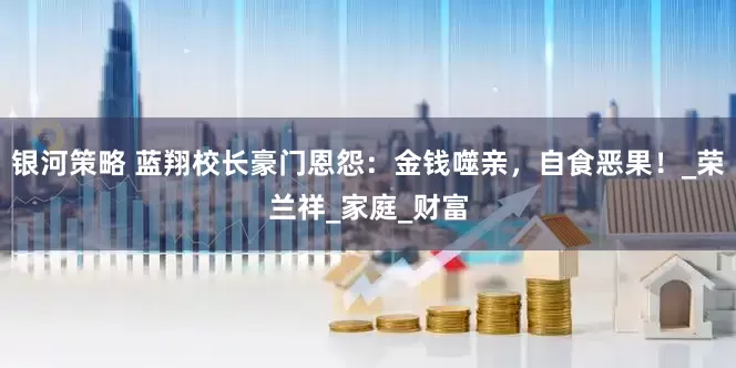 银河策略 蓝翔校长豪门恩怨：金钱噬亲，自食恶果！_荣兰祥_家庭_财富