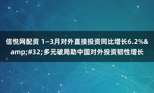 信悦网配资 1—3月对外直接投资同比增长6.2%&#32;多元破局助中国对外投资韧性增长