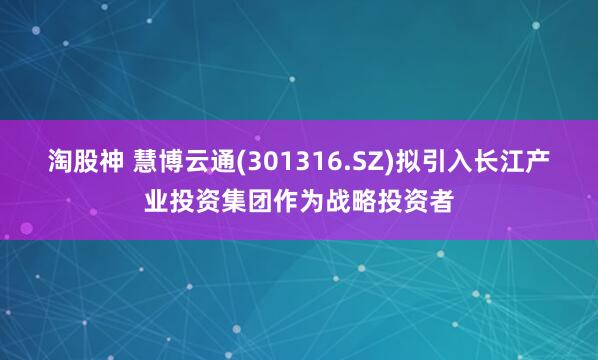 淘股神 慧博云通(301316.SZ)拟引入长江产业投资集团作为战略投资者
