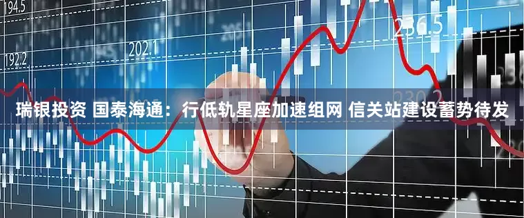 瑞银投资 国泰海通：行低轨星座加速组网 信关站建设蓄势待发