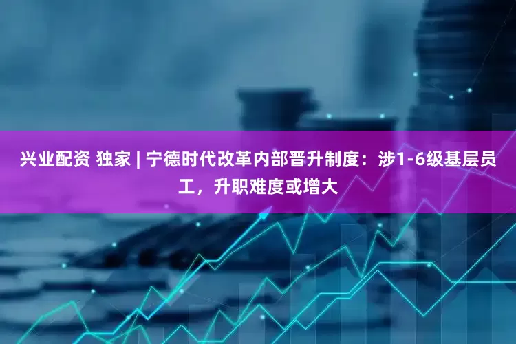 兴业配资 独家 | 宁德时代改革内部晋升制度：涉1-6级基层员工，升职难度或增大