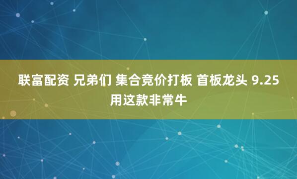联富配资 兄弟们 集合竞价打板 首板龙头 9.25用这款非常牛