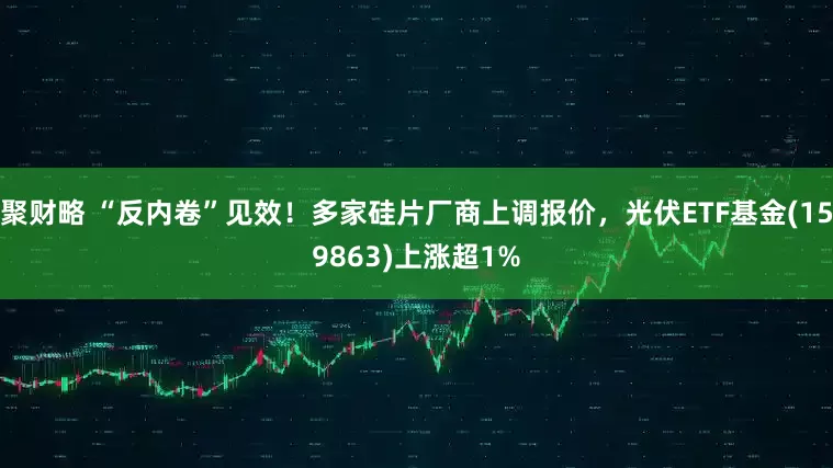 聚财略 “反内卷”见效！多家硅片厂商上调报价，光伏ETF基金(159863)上涨超1%