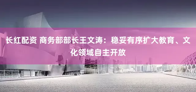长红配资 商务部部长王文涛：稳妥有序扩大教育、文化领域自主开放