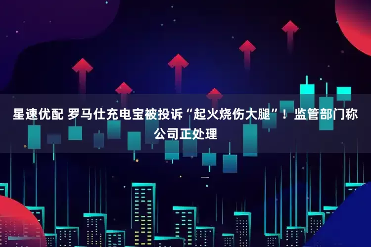 星速优配 罗马仕充电宝被投诉“起火烧伤大腿”！监管部门称公司正处理