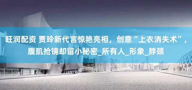旺润配资 贾玲新代言惊艳亮相，创意“上衣消失术”，腹肌抢镜却留小秘密_所有人_形象_脖颈