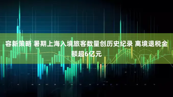 容新策略 暑期上海入境旅客数量创历史纪录 离境退税金额超6亿元