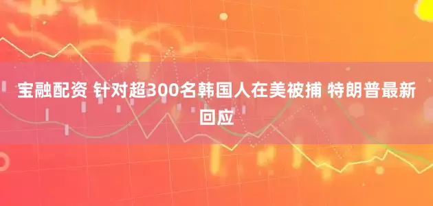 宝融配资 针对超300名韩国人在美被捕 特朗普最新回应