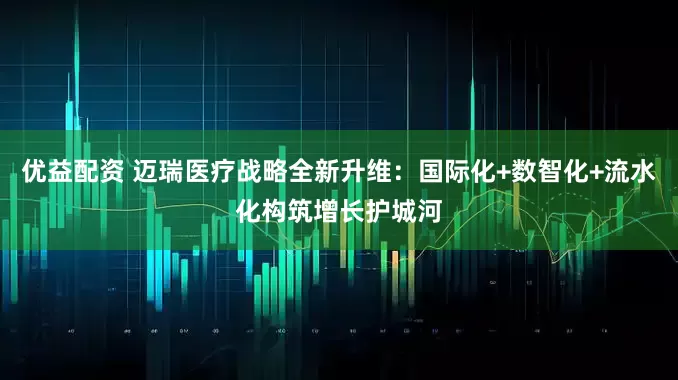 优益配资 迈瑞医疗战略全新升维：国际化+数智化+流水化构筑增长护城河