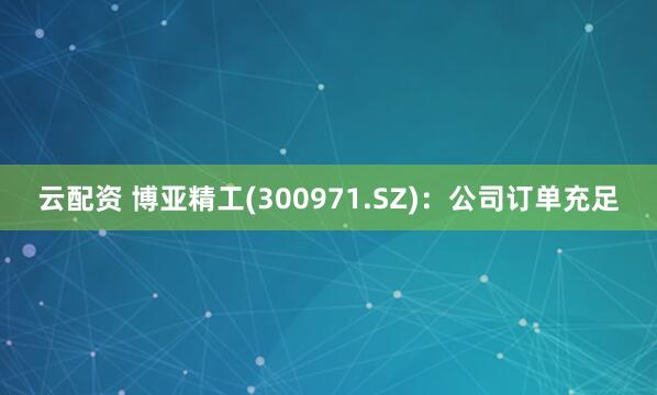 云配资 博亚精工(300971.SZ)：公司订单充足
