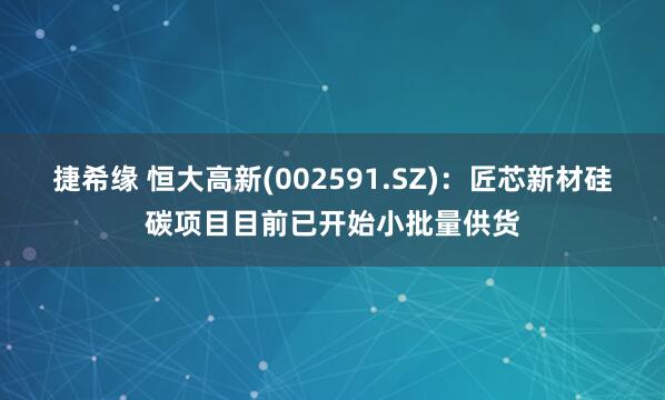 捷希缘 恒大高新(002591.SZ)：匠芯新材硅碳项目目前已开始小批量供货
