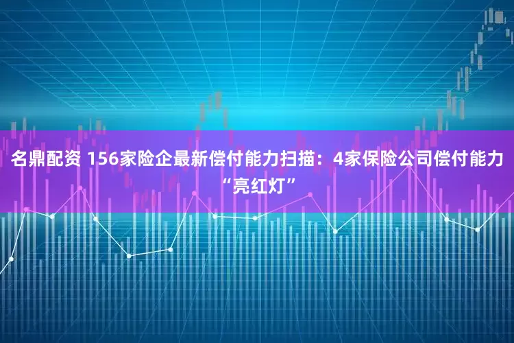 名鼎配资 156家险企最新偿付能力扫描：4家保险公司偿付能力“亮红灯”